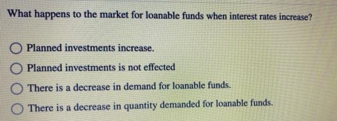 What happens to the market for loanable funds when interest rates increase?
Planned investments increase.
Planned investments is not effected
There is a decrease in demand for loanable funds.
There is a decrease in quantity demanded for loanable funds.
