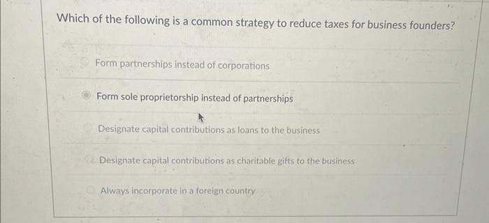 Which of the following is a common strategy to reduce taxes for business founders?
Form partnerships instead of corporations
Form sole proprietorship instead of partnerships
Designate capital contributions as loans to the business
Designate capital contributions as charitable gifts to the business
Always incorporate in a foreign country