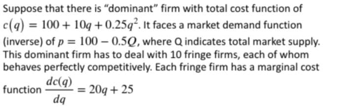 Suppose that there is "dominant" firm with total cost function of
c(q) = 100 + 10q +0.25q². It faces a market demand function
%3D
(inverse) of p = 100 – 0.5Q, where Q indicates total market supply.
This dominant firm has to deal with 10 fringe firms, each of whom
behaves perfectly competitively. Each fringe firm has a marginal cost
%3D
dc(q)
= 20q + 25
dq
function
