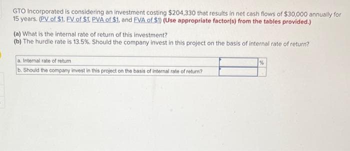 GTO Incorporated is considering an investment costing $204,330 that results in net cash flows of $30,000 annually for
15 years. (PV of $1. FV of $1. PVA of $1. and FVA of $1) (Use appropriate factor(s) from the tables provided.)
(a) What is the internal rate of return of this investment?
(b) The hurdle rate is 13.5%. Should the company invest in this project on the basis of internal rate of return?
a. Internal rate of return
b. Should the company invest in this project on the basis of internal rate of return?