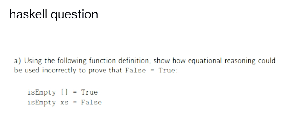 haskell question
a) Using the following function definition, show how equational reasoning could
be used incorrectly to prove that False = True:
isEmpty [] = True
isEmpty xs = False