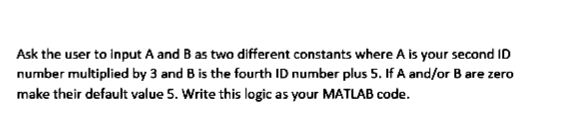 Ask the user to input A and B as two different constants where A is your second ID
number multiplied by 3 and B is the fourth ID number plus 5. If A and/or B are zero
make their default value 5. Write this logic as your MATLAB code.
