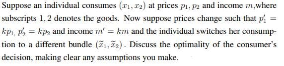 Suppose an individual consumes (x1, 12) at prices p1, P2 and income m,where
subscripts 1, 2 denotes the goods. Now suppose prices change such that ph
kp1, P2 = kp2 and income m' = km and the individual switches her consump-
tion to a different bundle (1, 2). Discuss the optimality of the consumer's
decision, making clear any assumptions you make.
