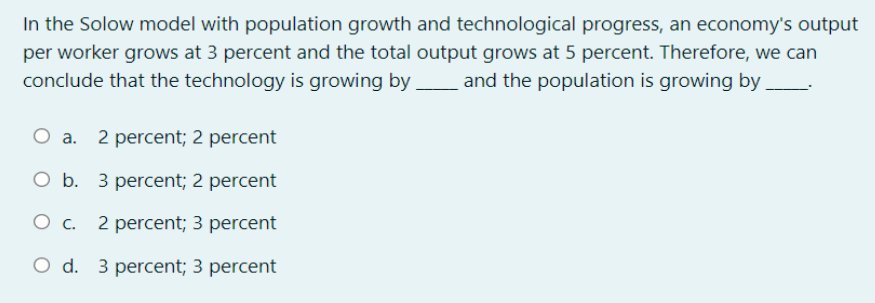 In the Solow model with population growth and technological progress, an economy's output
per worker grows at 3 percent and the total output grows at 5 percent. Therefore, we can
conclude that the technology is growing by and the population is growing by
O a. 2 percent; 2 percent
O b. 3 percent; 2 percent
O C. 2 percent; 3 percent
O d. 3 percent; 3 percent