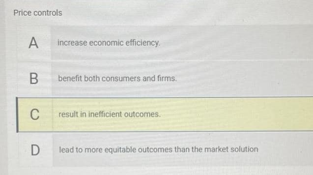 Price controls
A
increase economic efficiency.
benefit both consumers and firms.
C
result in inefficient outcomes.
lead to more equitable outcomes than the market solution
