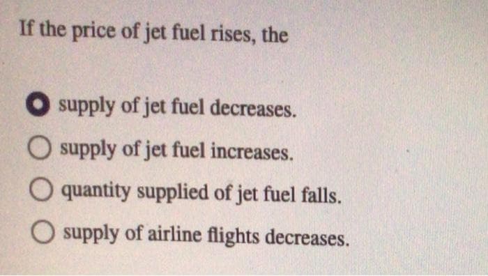 If the price of jet fuel rises, the
supply of jet fuel decreases.
O supply of jet fuel increases.
O quantity supplied of jet fuel falls.
O supply of airline flights decreases.