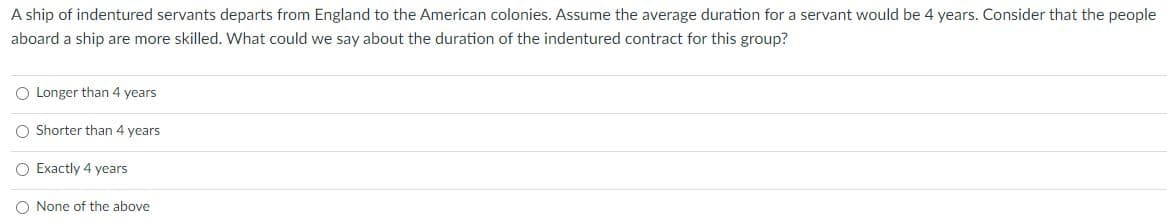 A ship of indentured servants departs from England to the American colonies. Assume the average duration for a servant would be 4 years. Consider that the people
aboard a ship are more skilled. What could we say about the duration of the indentured contract for this group?
O Longer than 4 years
O Shorter than 4 years
O Exactly 4 years
O None of the above
