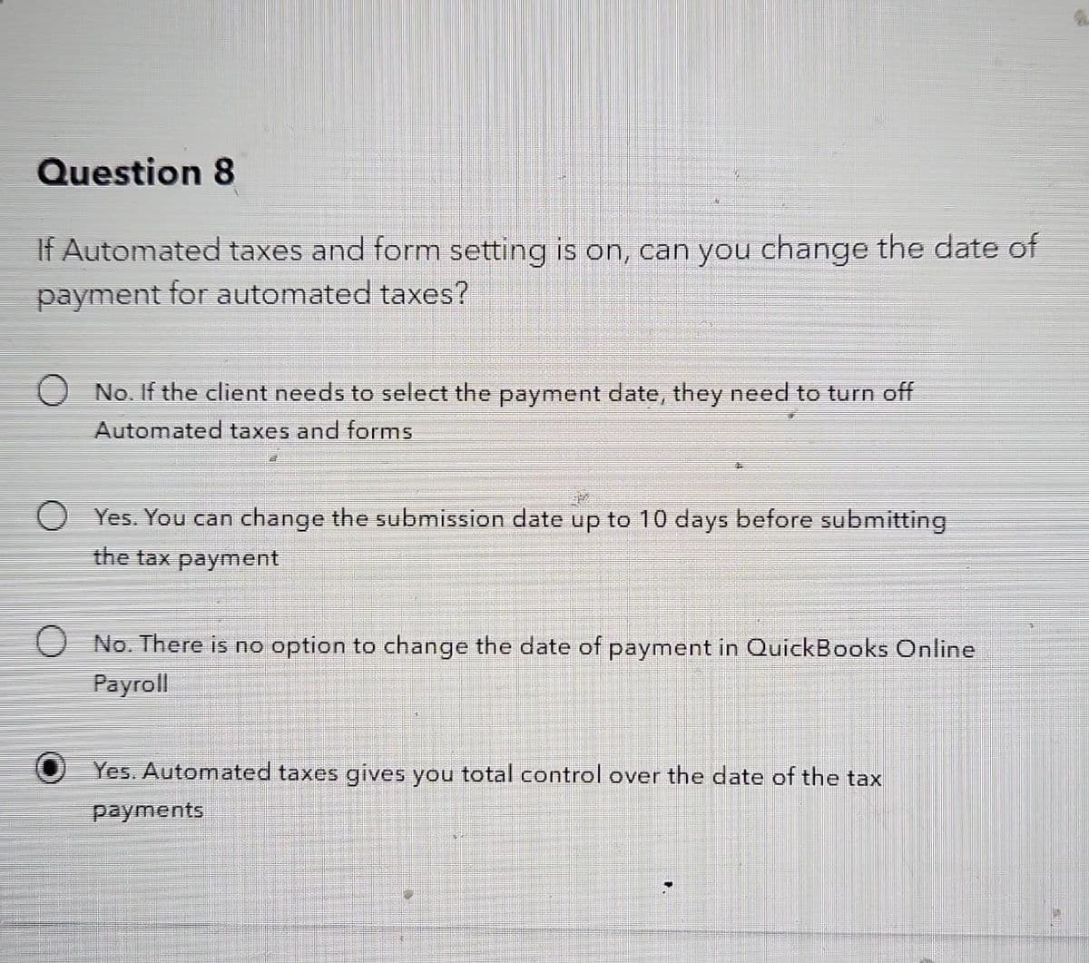 Question 8
If Automated taxes and form setting is on, can you change the date of
payment for automated taxes?
No. If the client needs to select the payment date, they need to turn off
Automated taxes and forms
Yes. You can change the submission date up to 10 days before submitting
the tax payment
No. There is no option to change the date of payment in QuickBooks Online
Payroll
Yes. Automated taxes gives you total control over the date of the tax
payments