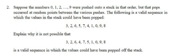 2. Suppose the numbers 0, 1, 2, ., 9 were pushed onto a stack in that order, but that pops
occurred at random points between the various pushes. The following is a valid sequence in
which the values in the stack could have been popped:
3, 2, 6, 5, 7, 4, 1, 0, 9, 8
Explain why it is not possible that
3, 2, 6, 4, 7, 5, 1, 0, 9, 8
is a valid sequence in which the values could have been popped off the stack.
