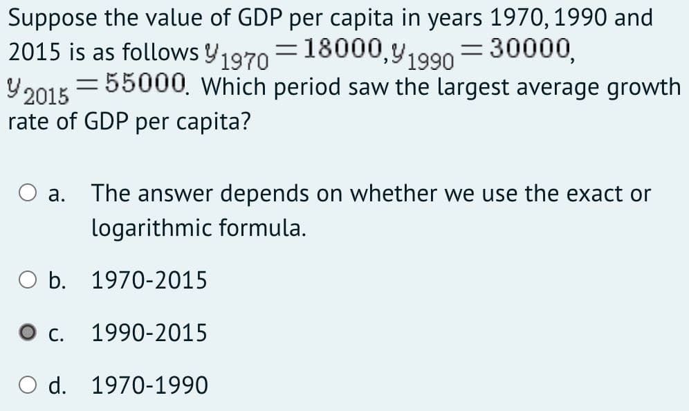 Suppose the value of GDP per capita in years 1970, 1990 and
2015 is as follows Y1970 =18000,y1990 = 30000,
Y2015 = 55000, Which period saw the largest average growth
rate of GDP per capita?
а.
The answer depends on whether we use the exact or
logarithmic formula.
O b. 1970-2015
С.
1990-2015
d. 1970-1990
