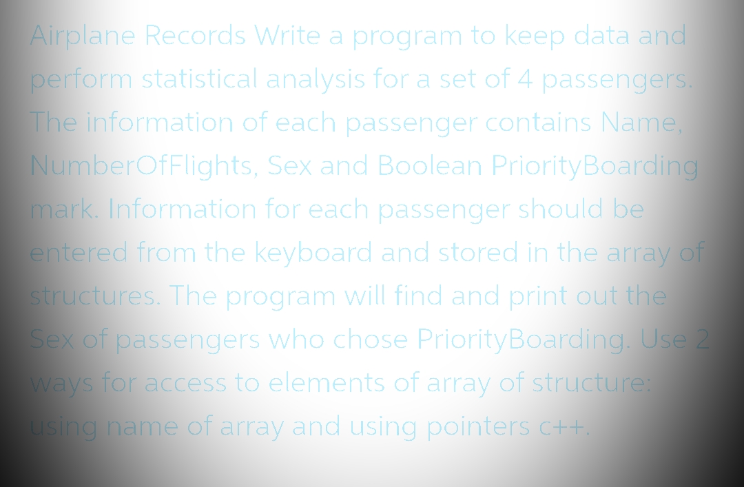 Airplane Records Write a program to keep data and
perform statistical analysis for a set of 4 passengers.
The information of each passenger contains Name,
NumberOfFlights, Sex and Boolean Priority Boarding
mark. Information for each passenger should be
entered from the keyboard and stored in the array of
structures. The program will find and print out the
Sex of passengers who chose Priority Boarding. Use 2
ways for access to elements of array of structure:
using name of array and using pointers c++.