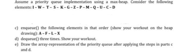 Assume a priority queue implementation using a max-heap. Consider the following
elements: I-W-T-S-K-G-Z-P-M-Q-U-C-D
c) enqueue() the following elements in that order (show your workout on the heap
drawing): A-F-L-X
d) dequeue() three times. Show your workout.
e) Draw the array-representation of the priority queue after applying the steps in parts c
and d.