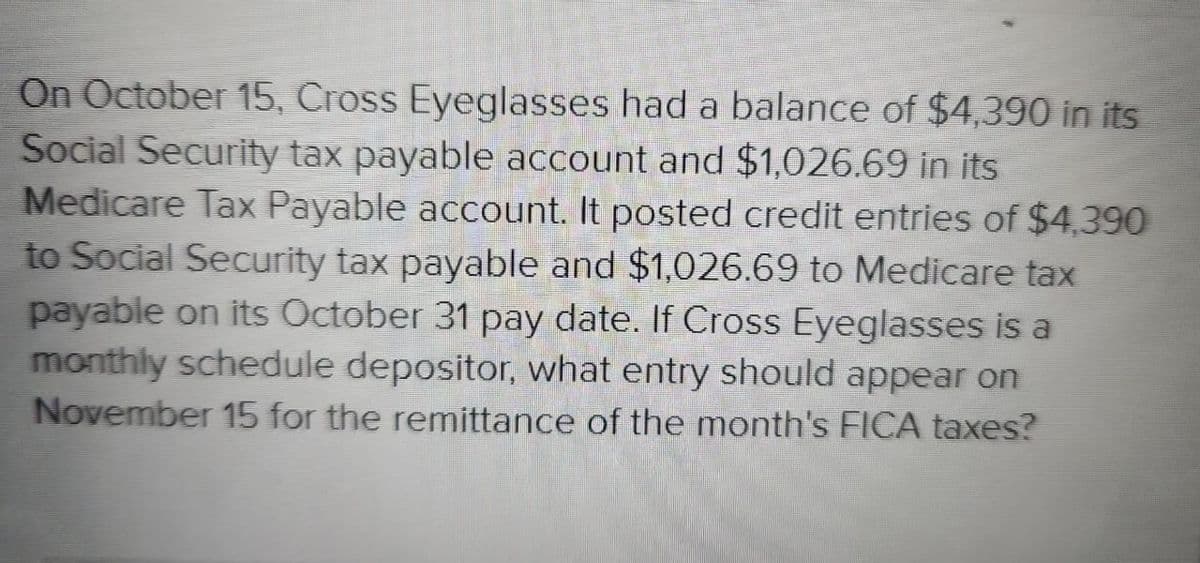 On October 15, Cross Eyeglasses had a balance of $4,390 in its
Social Security tax payable account and $1,026.69 in its
Medicare Tax Payable account. It posted credit entries of $4,390
to Social Security tax payable and $1,026.69 to Medicare tax
payable on its October 31 pay date. If Cross Eyeglasses is a
monthly schedule depositor, what entry should appear on
November 15 for the remittance of the month's FICA taxes?