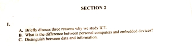 1.
SECTION 2
A. Briefly discuss three reasons why we study ICT.
B. What is the difference between personal computers and embedded devices?
C. Distinguish between data and information.