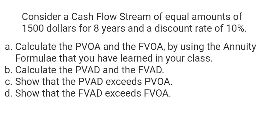 Consider a Cash Flow Stream of equal amounts of
1500 dollars for 8 years and a discount rate of 10%.
a. Calculate the PVOA and the FVOA, by using the Annuity
Formulae that you have learned in your class.
b. Calculate the PVAD and the FVAD.
c. Show that the PVAD exceeds PVOA.
d. Show that the FVAD exceeds FVOA.