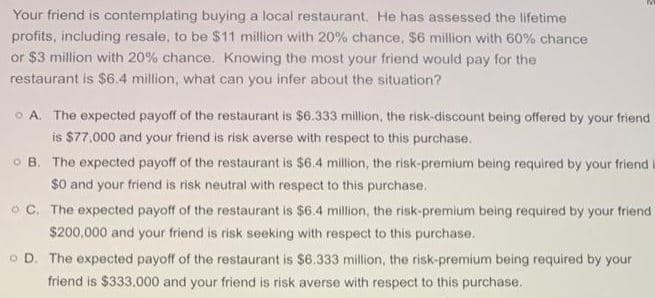 Your friend is contemplating buying a local restaurant. He has assessed the lifetime
profits, including resale, to be $11 million with 20% chance, $6 million with 60% chance
or $3 million with 20% chance. Knowing the most your friend would pay for the
restaurant is $6.4 million, what can you infer about the situation?
O A. The expected payoff of the restaurant is $6.333 million, the risk-discount being offered by your friend
is $77.000 and your friend is risk averse with respect to this purchase.
O B. The expected payoff of the restaurant is $6.4 million, the risk-premium being required by your friend
$0 and your friend is risk neutral with respect to this purchase.
o C. The expected payoff of the restaurant is $6.4 million, the risk-premium being required by your friend
$200,000 and your friend is risk seeking with respect to this purchase.
O D. The expected payoff of the restaurant is $6.333 million, the risk-premium being required by your
friend is $333,000 and your friend is risk averse with respect to this purchase.
