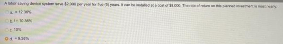 A labor saving device system save $2.000 per year for five (5) years. It can be installed at a cost of $8,000. The rate of return on this planned investment is most nearly
a. 12.36%
b.i 10.36%
Oc 10%
Od. 9.36%
