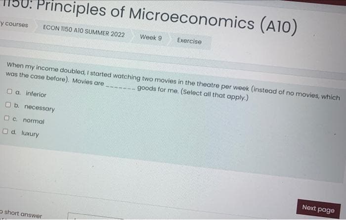 Principles of Microeconomics (A10)
y courses ECON 1150 A10 SUMMER 2022
□ a. inferior
When my income doubled, I started watching two movies in the theatre per week (instead of no movies, which
was the case before). Movies are
goods for me. (Select all that apply.)
b. necessary
c. normal
O d. luxury
Week 9
short answer
Exercise
Next page