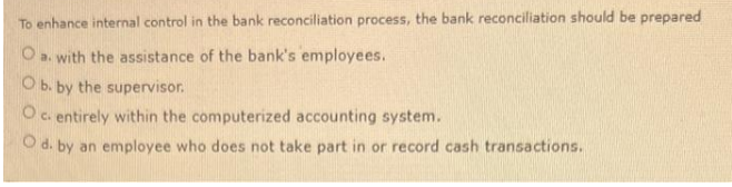 To enhance internal control in the bank reconciliation process, the bank reconciliation should be prepared
O a. with the assistance of the bank's employees.
O b. by the supervisor.
O c. entirely within the computerized accounting system.
O d. by an employee who does not take part in or record cash transactions.