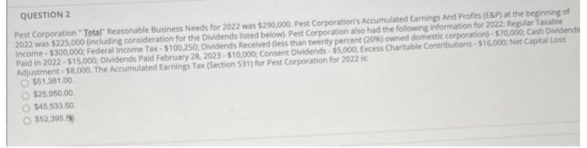 QUESTION 2
Pest Corporation Total Reasonable Business Needs for 2022 was $290,000. Pest Corporation's Accumulated Earnings And Profits (E&P) at the beginning of
2022 was $225,000 (including consideration for the Dividends listed below), Pest Corporation also had the following information for 2022: Regular Taxable
Income-$300,000; Federal Income Tax-$100,250; Dividends Received (less than twenty percent (20%) owned domestic corporation)-$70,000; Cash Dividends
Paid in 2022-$15,000; Dividends Pald February 28, 2023-$10,000; Consent Dividends $5,000; Excess Charitable Contributions-$16,000; Net Capital Loss
Adjustment-$8,000. The Accumulated Earnings Tax (Section 531) for Pest Corporation for 2022 is:
$51,381.00
$25,950.00
$45,533.50.
$52.395.00