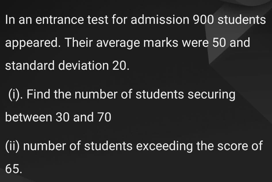In an entrance test for admission 900 students
appeared. Their average marks were 50 and
standard deviation 20.
(i). Find the number of students securing
between 30 and 70
(ii) number of students exceeding the score of
65.
