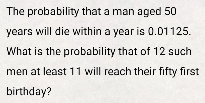 The probability that a man aged 50
years will die within a year is 0.01125.
What is the probability that of 12 such
men at least 11 will reach their fifty first
birthday?
