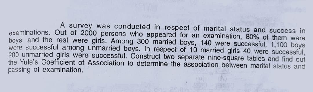A survey was conducted in respect of marital status and success in
examinations. Out of 2000 persons who appeared for an examination, 80% of them were
boys, and the rest were girls. Among 300 married boys, 140 were successful, 1,100 boys
were successful among unmarried boys. In respect of 10 married girls 40 were successful,
200 unmarried girls were successful. Construct two separate nine-square tables and find out
the Yule's Coefficient of Association to determine the association between marital status and
passing of examination.
