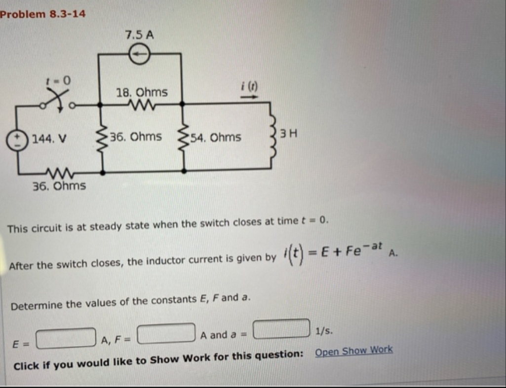Problem 8.3-14
7.5 A
1-0
18. Ohms
i ()
144. V
36. Ohms
54. Ohms
3 H
36. Ohms
This circuit is at steady state when the switch closes at time t = 0.
After the switch closes, the inductor current is given by (t) = E+ Feat A.
Determine the values of the constants E, F and a.
A and a =
1/s.
A, F =
Click if you would like to Show Work for this question: Open Show Work

