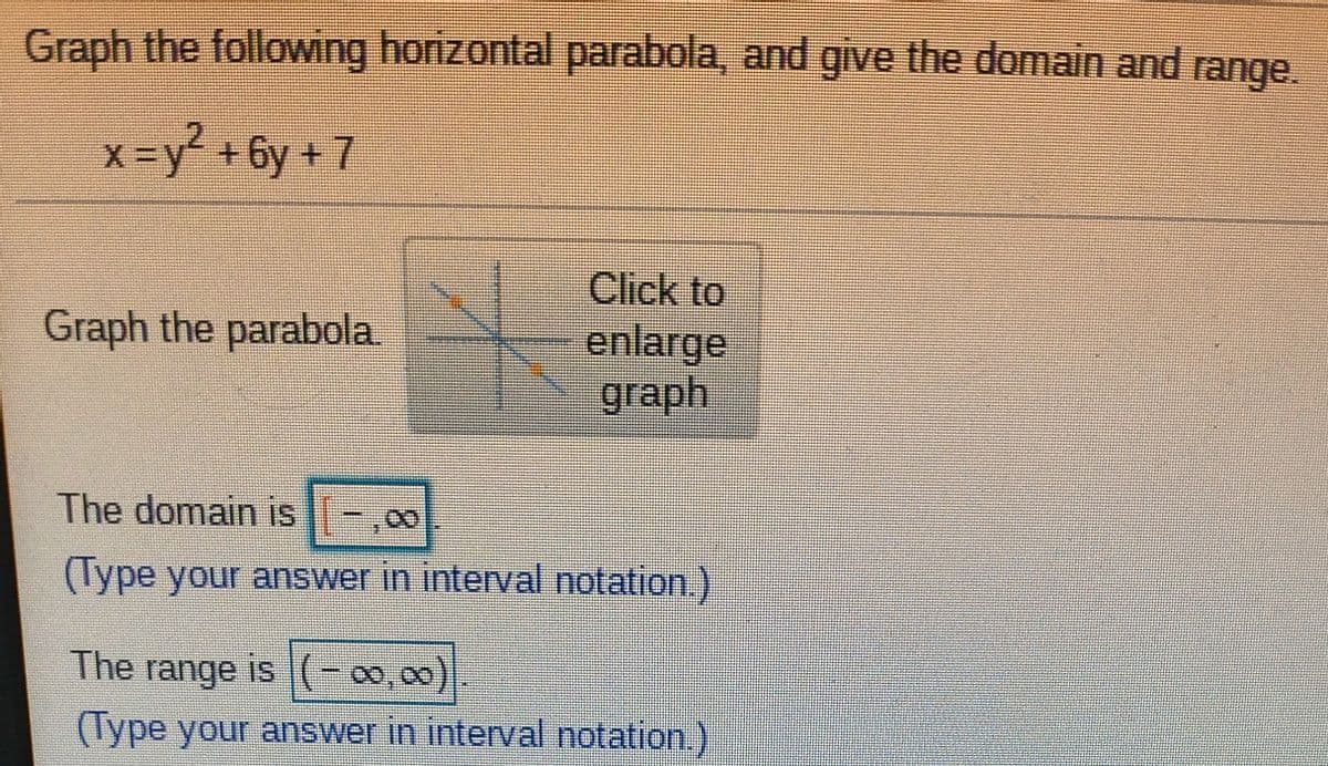 Graph the following horizontal parabola, and give the domain and range.
x-y² +6y+ 7
Click to
enlarge
graph
Graph the parabola
The domain is -,00
(Type your answer in interval notation.)
The range is (-00,00)
(Type your answer in interval notation.)
8.
