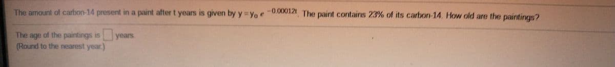 The amount of carbon-14 present in a paint after t years is given by y =Yo e-0,000121 The paint contains 23% of its carbon-14. How old are the paintings?
The age of the paintings is years.
(Round to the nearest year.)
