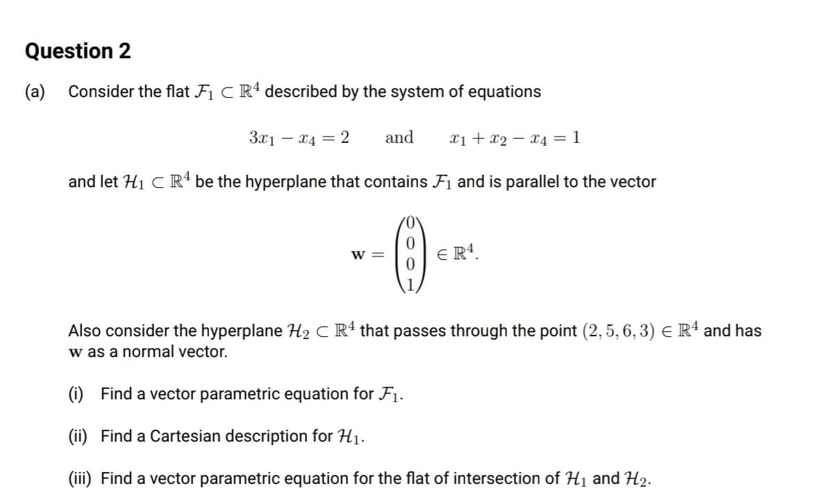 Question 2
(a)
Consider the flat F1 C R4 described by the system of equations
3.x1 – x4 = 2
and
Xị + x2 – x4 = 1
and let H1 C R² be the hyperplane that contains F1 and is parallel to the vector
E R4.
w =
Also consider the hyperplane H2 C Rª that passes through the point (2, 5, 6, 3) e Rª and has
w as a normal vector.
(i) Find a vector parametric equation for F1.
(ii) Find a Cartesian description for H1.
(iii) Find a vector parametric equation for the flat of intersection of H1 and H2.
