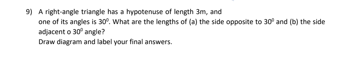 9) A right-angle triangle has a hypotenuse of length 3m, and
one of its angles is 30°. What are the lengths of (a) the side opposite to 30° and (b) the side
adjacent o 30° angle?
Draw diagram and label your final answers.
