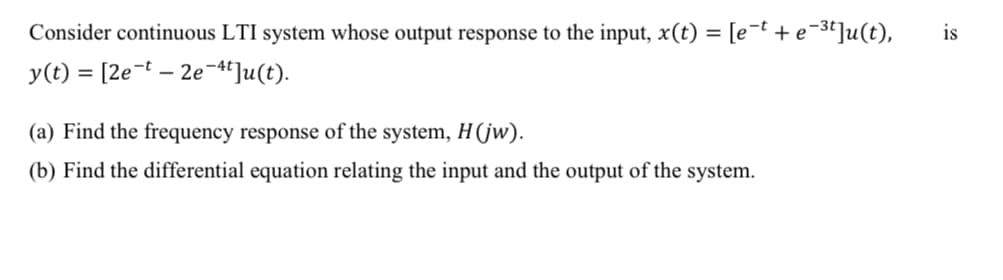 Consider continuous LTI system whose output response to the input, x(t) = [e¯t + e¬3t]u(t),
is
y(t) = [2e-t – 2e-4]u(t).
(a) Find the frequency response of the system, H(jw).
(b) Find the differential equation relating the input and the output of the system.
