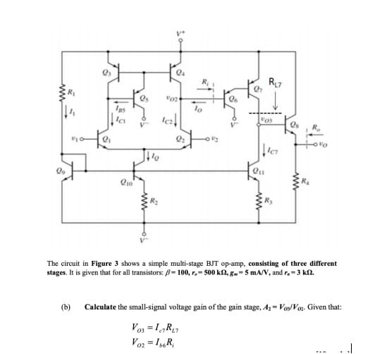 Igs
lo
R.
The circuit in Figure 3 shows a simple multi-stage BJT op-amp, consisting of three different
stages. It is given that for all transistors: B= 100, r.- 500 k2, g.- 5 mA/v, and r.-3 k2.
(b) Calculate the small-signal voltage gain of the gain stage, A, = VosVor. Given that:
Vo3 = I,R7
Voz = IR,
02
ww
