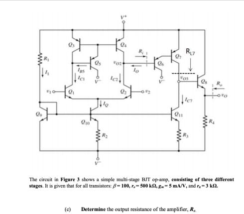 R7
lo
Os
The circuit in Figure 3 shows a simple multi-stage BJT op-amp, consisting of three different
stages. It is given that for all transistors: B= 100, r,- 500 kN, g.-5 mA/V, and r-3 kn.
(e) Determine the output resistance of the amplifier, R.
ww-

