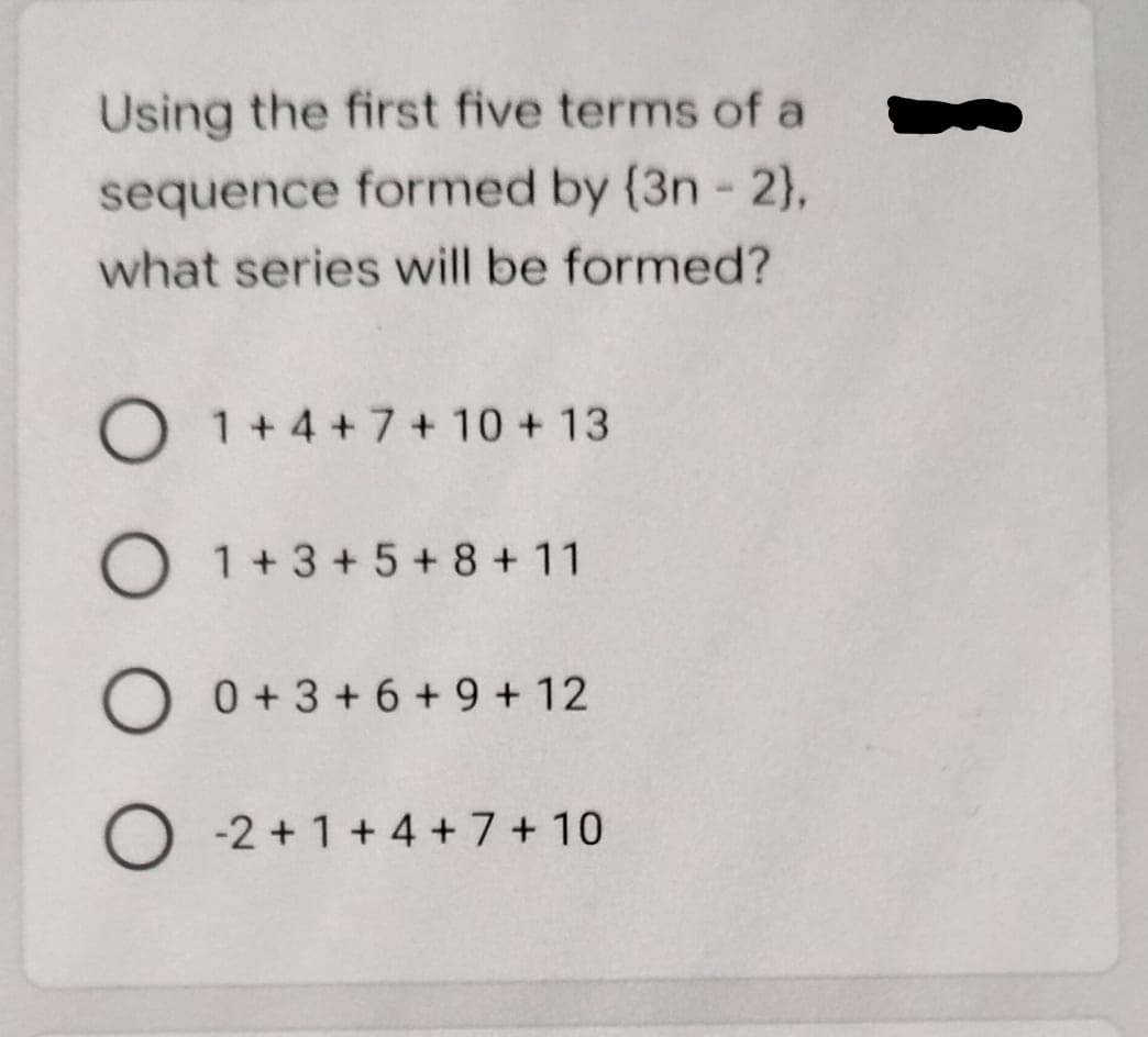 Using the first five terms of a
sequence formed by (3n - 2),
what series will be formed?
O 1+4+7 + 10 + 13
1+3+5+ 8 +11
0 + 3 + 6 + 9 + 12
O -2 + 1 +4 + 7 + 10
