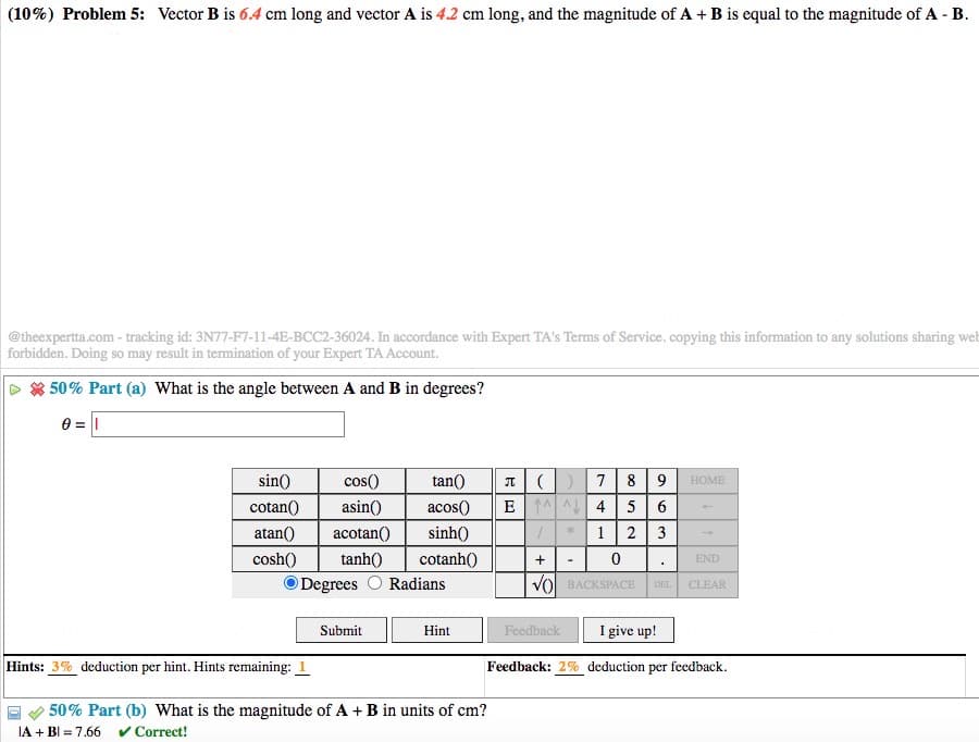 (10%) Problem 5: Vector B is 6.4 cm long and vector A is 4.2 cm long, and the magnitude of A + B is equal to the magnitude of A - B.
@theexpertta.com - tracking id: 3N77-F7-11-4E-BCC2-36024. In accordance with Expert TA's Terms of Service. copying this information to any solutions sharing web
forbidden. Doing so may result in termination of your Expert TA Account.
* 50% Part (a) What is the angle between A and B in degrees?
0 = |
I()7 | 8 |9
5 6
2 3
sin()
cos()
tan()
НОМЕ
cotan()
asin()
acos()
E A 4
atan()
acotan()
sinh()
cosh()
tanh()
cotanh()
END
O Degrees
Radians
vol BACKSPACE
DEL
CLEAR
Submit
Feedback
I give up!
Hint
Hints: 3% deduction per hint. Hints remaining: 1
Feedback: 2% deduction per feedback.
50% Part (b) What is the magnitude of A + B in units of cm?
IA + BI = 7.66
v Correct!
+
