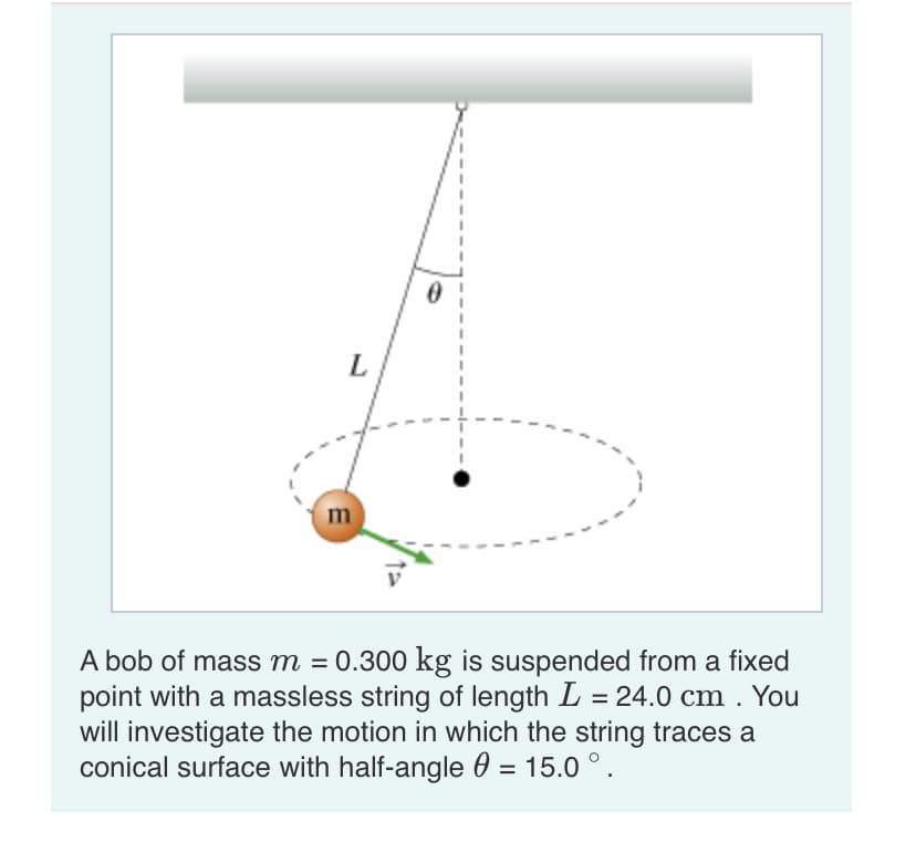 L
A bob of mass m = 0.300 kg is suspended from a fixed
point with a massless string of length L = 24.0 cm . You
will investigate the motion in which the string traces a
conical surface with half-angle 0 = 15.0 °.
