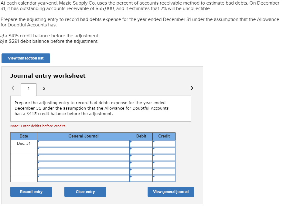 At each calendar year-end, Mazie Supply Co. uses the percent of accounts receivable method to estimate bad debts. On December
31, it has outstanding accounts receivable of $55,000, and it estimates that 2% will be uncollectible.
Prepare the adjusting entry to record bad debts expense for the year ended December 31 under the assumption that the Allowance
for Doubtful Accounts has:
a) a $415 credit balance before the adjustment.
b) a $291 debit balance before the adjustment.
View transaction list
Journal entry worksheet
1
2
Prepare the adjusting entry to record bad debts expense for the year ended
December 31 under the assumption that the Allowance for Doubtful Accounts
has a $415 credit balance before the adjustment.
Note: Enter debits before credits.
General Journal
Credit
Date
Debit
Dec. 31
Record entry
Clear entry
View general journal
