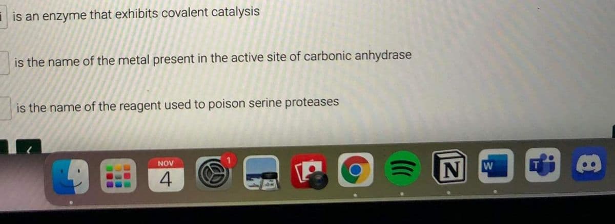 i is an enzyme that exhibits covalent catalysis
is the name of the metal present in the active site of carbonic anhydrase
is the name of the reagent used to poison serine proteases
NOV
N
W
4
...
