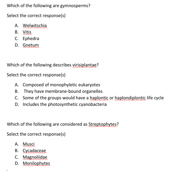 Which of the following are gymnosperms?
Select the correct response(s)
A. Welwitschia
В. Vitis
С. Еphedra
D. Gnetum
Which of the following describes virisiplantae?
Select the correct response(s)
A. Composed of monophyletic eukaryotes
B. They have membrane-bound organelles
C. Some of the groups would have a haplontic or haplondiplontic life cycle
D. Includes the photosynthetic cyanobacteria
Which of the following are considered as Streptophytes?
Select the correct response(s)
A. Musci
В. Сусadaceae
C. Magnoliidae
D. Monilophytes
