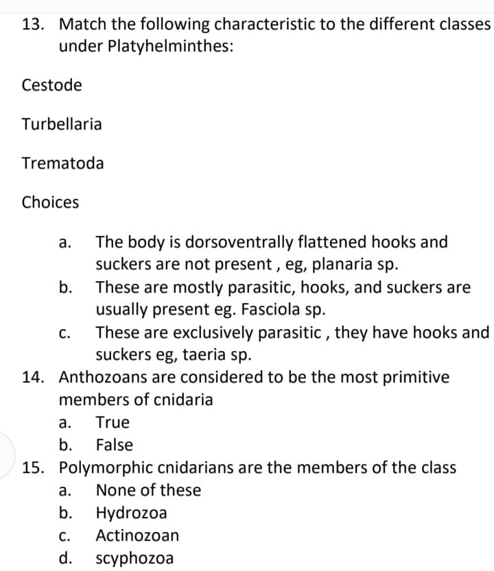13. Match the following characteristic to the different classes
under Platyhelminthes:
Cestode
Turbellaria
Trematoda
Choices
The body is dorsoventrally flattened hooks and
suckers are not present , eg, planaria sp.
а.
b.
These are mostly parasitic, hooks, and suckers are
usually present eg. Fasciola sp.
These are exclusively parasitic , they have hooks and
suckers eg, taeria sp.
С.
14. Anthozoans are considered to be the most primitive
members of cnidaria
а.
True
b.
False
15. Polymorphic cnidarians are the members of the class
а.
None of these
b.
Hydrozoa
С.
Actinozoan
d.
scyphozoa
