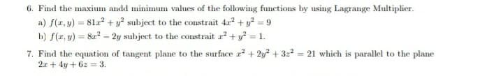 6. Find the maxium andd minimum values of the following functions by using Lagrange Multiplier.
a) f(r, y) = 81r? + y subject to the constrait 42 + y? = 9
b) f(x, y) = 82? – 2y subject to the constrait r? + y? = 1.
7. Find the equation of tangent plane to the surface r? + 2y? + 322 = 21 which is parallel to the plane
2r + 4y + 6z = 3.
