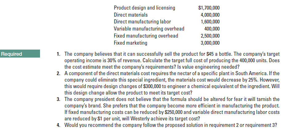 Product design and licensing
$1,700,000
Direct materials
4,000,000
Direct manufacturing labor
Variable manufacturing overhead
Fixed manufacturing overhead
Fixed marketing
1,600,000
400,000
2,500,000
3,000,000
Required
1. The company believes that it can successfully sell the product for $45 a bottle. The company's target
operating income is 30% of revenue. Calculate the target full cost of producing the 400,000 units. Does
the cost estimate meet the company's requirements? Is value engineering needed?
2. A component of the direct materials cost requires the nectar of a specific plant in South America. If the
company could eliminate this special ingredient, the materials cost would decrease by 25%. However,
this would require design changes of $300,000 to engineer a chemical equivalent of the ingredient. Will
this design change allow the product to meet its target cost?
3. The company president does not believe that the formula should be altered for fear it will tarnish the
company's brand. She prefers that the company become more efficient in manufacturing the product.
If fixed manufacturing costs can be reduced by $250,000 and variable direct manufacturing labor costs
are reduced by $1 per unit, will Westerly achieve its target cost?
4. Would you recommend the company follow the proposed solution in requirement 2 or requirement 3?
