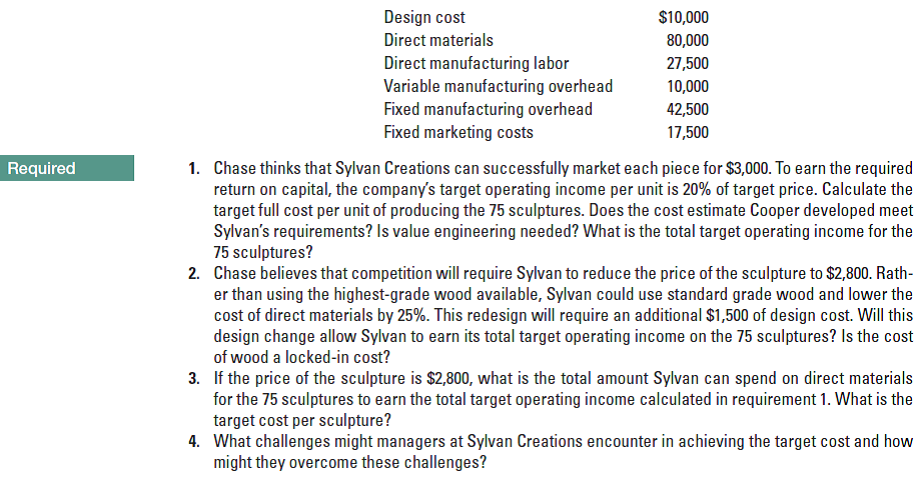 Design cost
$10,000
Direct materials
80,000
Direct manufacturing labor
Variable manufacturing overhead
Fixed manufacturing overhead
Fixed marketing costs
27,500
10,000
42,500
17,500
1. Chase thinks that Sylvan Creations can successfully market each piece for $3,000. To earn the required
return on capital, the company's target operating income per unit is 20% of target price. Calculate the
target full cost per unit of producing the 75 sculptures. Does the cost estimate Cooper developed meet
Sylvan's requirements? Is value engineering needed? What is the total target operating income for the
75 sculptures?
2. Chase believes that competition will require Sylvan to reduce the price of the sculpture to $2,800. Rath-
er than using the highest-grade wood available, Sylvan could use standard grade wood and lower the
cost of direct materials by 25%. This redesign will require an additional $1,500 of design cost. Will this
design change allow Sylvan to earn its total target operating income on the 75 sculptures? Is the cost
of wood a locked-in cost?
Required
3. If the price of the sculpture is $2,800, what is the total amount Sylvan can spend on direct materials
for the 75 sculptures to earn the total target operating income calculated in requirement 1. What is the
target cost per sculpture?
4. What challenges might managers at Sylvan Creations encounter in achieving the target cost and how
might they overcome these challenges?
