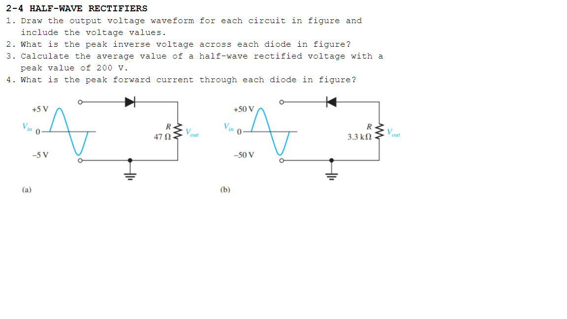 2-4 HALF-WAVE RECTIFIERS
1. Draw the output voltage waveform for each circuit in figure and
include the voltage values.
2. What is the peak inverse voltage across each diode in figure?
3. Calculate the average value of a half-wave rectified voltage with a
peak value of 200 v.
4. What is the peak forward current through each diode in figure?
+5 V
+50 V
V.
R
Vout
R
V
47 Ως
3.3 kN
out
-5 V
-50 V
(a)
(b)
