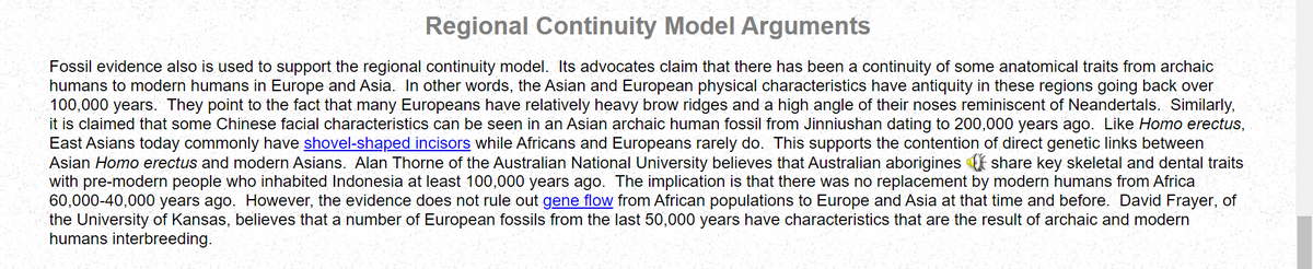 Regional Continuity Model Arguments
Fossil evidence also is used to support the regional continuity model. Its advocates claim that there has been a continuity of some anatomical traits from archaic
humans to modern humans in Europe and Asia. In other words, the Asian and European physical characteristics have antiquity in these regions going back over
100,000 years. They point to the fact that many Europeans have relatively heavy brow ridges and a high angle of their noses reminiscent of Neandertals. Similarly,
it is claimed that some Chinese facial characteristics can be seen in an Asian archaic human fossil from Jinniushan dating to 200,000 years ago. Like Homo erectus,
East Asians today commonly have shovel-shaped incisors while Africans and Europeans rarely do. This supports the contention of direct genetic links between
Asian Homo erectus and modern Asians. Alan Thorne of the Australian National University believes that Australian aborigines share key skeletal and dental traits
with pre-modern people who inhabited Indonesia at least 100,000 years ago. The implication is that there was no replacement by modern humans from Africa
60,000-40,000 years ago. However, the evidence does not rule out gene flow from African populations to Europe and Asia at that time and before. David Frayer, of
the University of Kansas, believes that a number of European fossils from the last 50,000 years have characteristics that are the result of archaic and modern
humans interbreeding.
