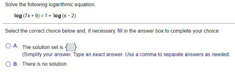 Solve the following logarithmic equation.
log (7x + 9) = 1+ log (x - 2)
Select the correct choice below and, if necessary, fill in the answer box to complete your choice.
O A. The solution set is
(Simplify your answer. Type an exact answer. Use a comma to separate answers as needed.
B. There is no solution.
