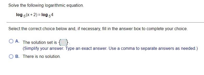 Solve the following logarithmic equation.
log 5(x + 2) = log 54
Select the correct choice below and, if necessary, fill in the answer box to complete your choice.
O A. The solution set is
(Simplify your answer. Type an exact answer. Use a comma to separate answers as needed.)
B. There is no solution.
