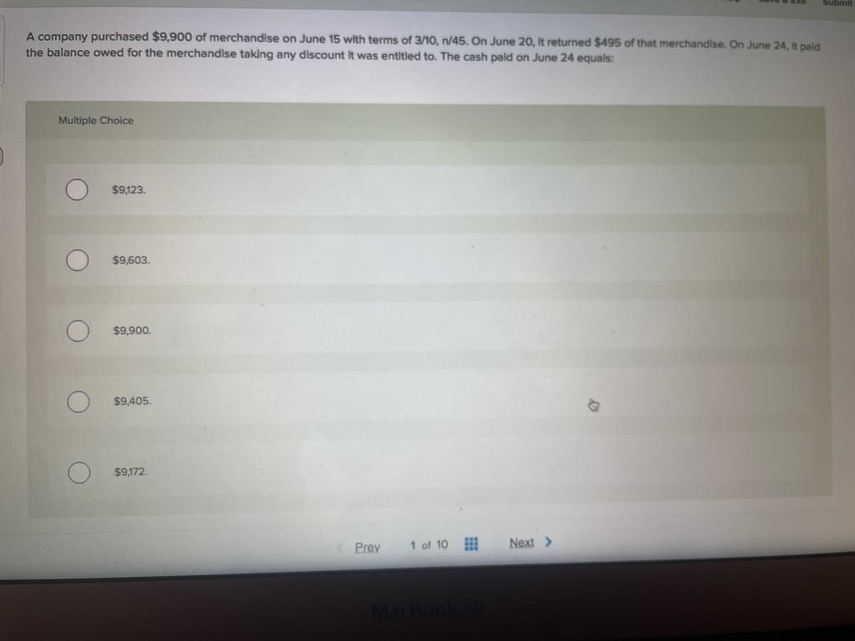 Submit
A company purchased $9,900 of merchandise on June 15 with terms of 3/10, n/45. On June 20, It returned $495 of that merchandise. On June 24, It paid
the balance owed for the merchandise taking any discount it was entitled to. The cash paid on June 24 equals:
Multiple Choice
$9,123.
$9,603.
$9,900.
$9,405.
$9,172.
Prev
1 of 10
Next >
MacBo
